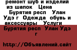 ремонт шуб и изделий из шапок › Цена ­ 500 - Бурятия респ., Улан-Удэ г. Одежда, обувь и аксессуары » Услуги   . Бурятия респ.,Улан-Удэ г.